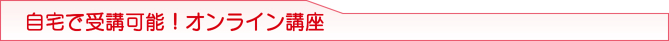 自宅で受講可能!オンライン講座 自宅で受講可能!オンライン講座
