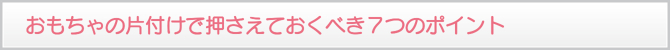おもちゃの片付けで押さえておくべき7つのポイント おもちゃの片付けで押さえておくべき7つのポイント